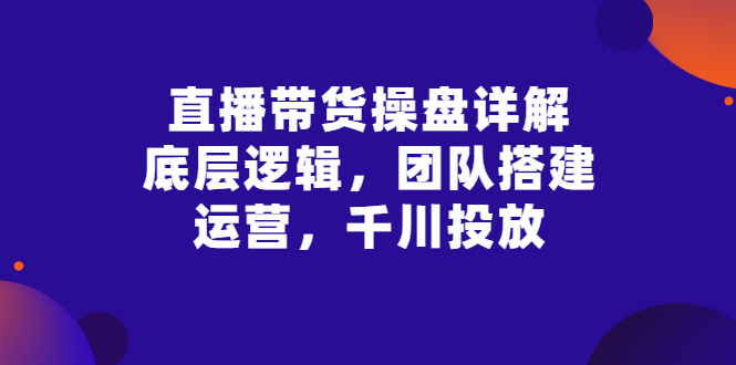 （2799期）直播带货操盘详解：底层逻辑，团队搭建，运营，千川投放-副业宝典