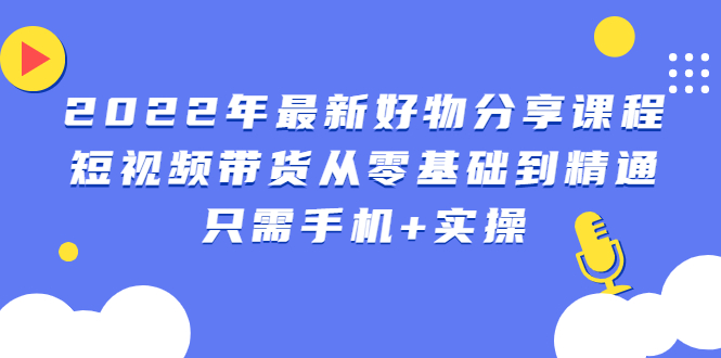 （2490期）2022年最新好物分享课程：短视频带货从零基础到精通，只需手机+实操-副业宝典