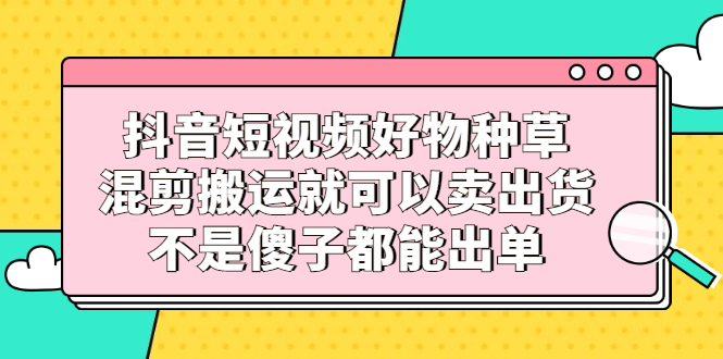 （2306期）抖音短视频好物种草，混剪搬运就可以卖出货，不是傻子都能出单-副业宝典