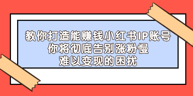 （2266期）教你打造能赚钱小红书IP账号：你将彻底告别涨粉慢，难以变现的困扰-副业宝典