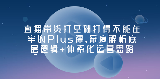 （3122期）直播带货打基础打得不能在牢的Plus课，深度解析底层逻辑+体系化运营思路-副业宝典