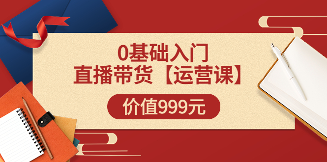 （3291期）某收费【运营课】0基础入门直播带货运营篇（线上课）价值999元-副业宝典