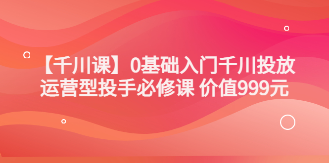（3290期）某收费【千川课】0基础入门千川投放，运营型投手必修课 价值999元-副业宝典