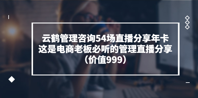 （3398期）云鹤管理咨询54场直播分享年卡：这是电商老板必听的管理直播分享（价值999)-副业宝典