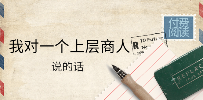 （4071期）某公众号付费阅读：我对一个上层商人说的话（价值500元付费文章）-副业宝典