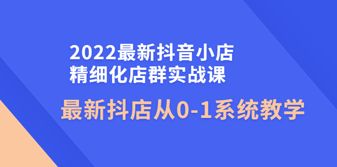 （4153期）2022最新抖音小店精细化店群实战课，最新抖店从0-1系统教学-副业宝典