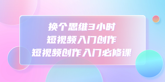 （4703期）换个思维3小时短视频入门创作，短视频创作入门必修课-副业宝典