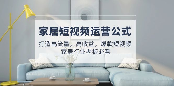 （4948期）家居短视频运营公式：打造高流量，高收益，爆款短视频  家居行业老板必看-副业宝典