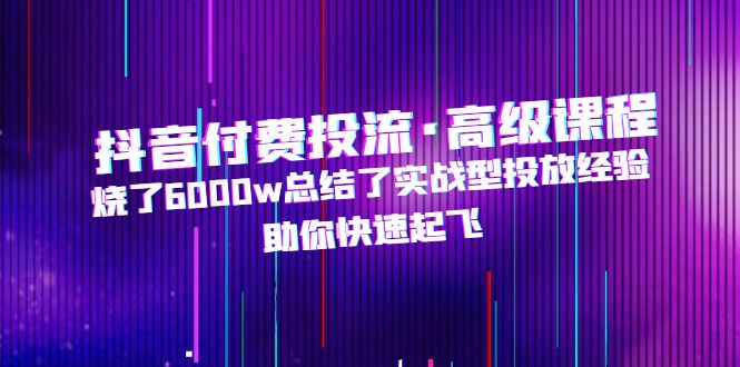（4928期）抖音付费投流·高级课程，烧了6000w总结了实战型投放经验，助你快速起飞-副业宝典