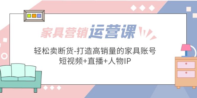 （5091期）家具营销·运营实战 轻松卖断货-打造高销量的家具账号(短视频+直播+人物IP)-副业宝典