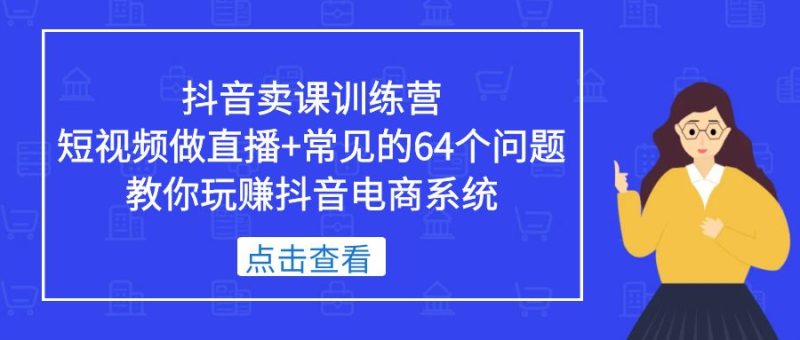 （5318期）抖音卖课训练营，短视频做直播+常见的64个问题 教你玩赚抖音电商系统-副业宝典