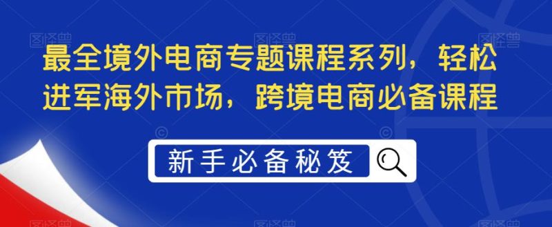 （5361期）最全境外电商专题课程系列，轻松进军海外市场，跨境电商必备课程-副业宝典