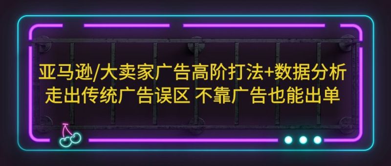 （5502期）亚马逊/大卖家广告高阶打法+数据分析，走出传统广告误区 不靠广告也能出单-副业宝典