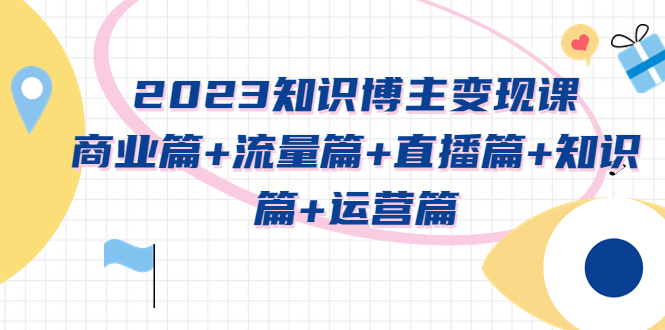 （5529期）2023知识博主变现实战进阶课：商业篇+流量篇+直播篇+知识篇+运营篇-副业宝典