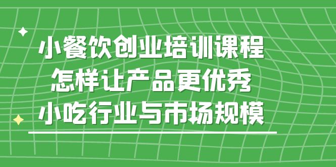 （5581期）小餐饮创业培训课程，怎样让产品更优秀，小吃行业与市场规模-副业宝典