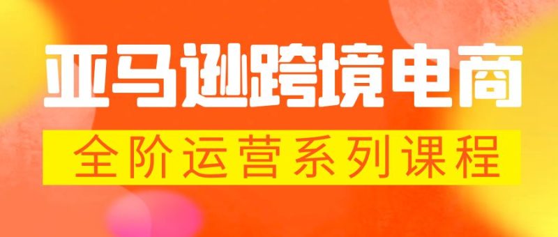 （5967期）亚马逊跨境-电商全阶运营系列课程 每天10分钟，让你快速成为亚马逊运营高手-副业宝典