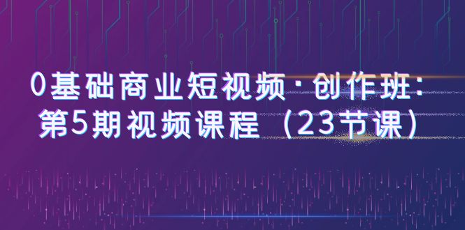 （6128期）0基础商业短视频·创作班：第5期视频课程（23节课）-副业宝典
