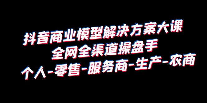（6352期）抖音商业 模型解决方案大课 全网全渠道操盘手 个人-零售-服务商-生产-农商-副业宝典