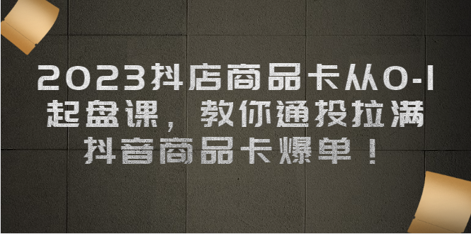 （6808期）2023抖店商品卡从0-1 起盘课，教你通投拉满，抖音商品卡爆单！-副业宝典