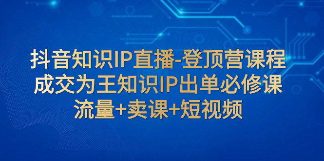 （7731期）抖音知识IP直播-登顶营课程：成交为王知识IP出单必修课  流量+卖课+短视频-副业宝典