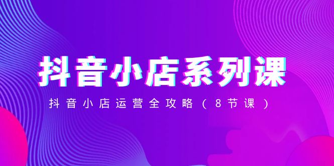 （8415期）抖音小店-系列课，抖音小店运营全攻略（8节课）-副业宝典