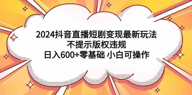 （9305期）2024抖音直播短剧变现最新玩法，不提示版权违规 日入600+零基础 小白可操作-副业宝典