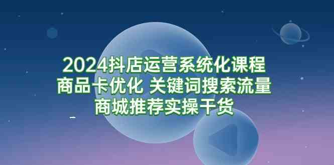 （9438期）2024抖店运营系统化课程：商品卡优化 关键词搜索流量商城推荐实操干货-副业宝典