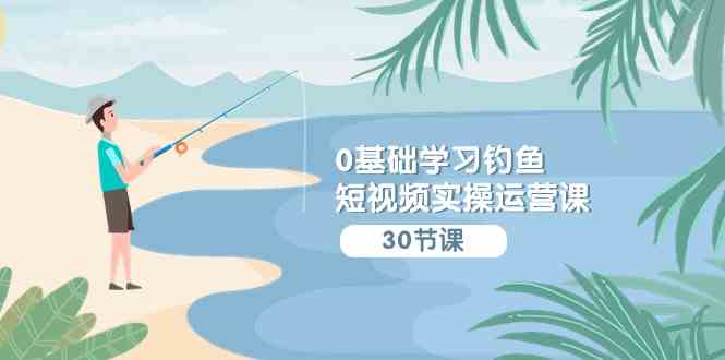 （9672期）0基础学习钓鱼短视频实操运营课：认知篇/定位篇/工具篇/内容篇/运营篇-副业宝典