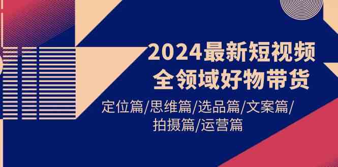 （9818期）2024最新短视频全领域好物带货 定位篇/思维篇/选品篇/文案篇/拍摄篇/运营篇-副业宝典