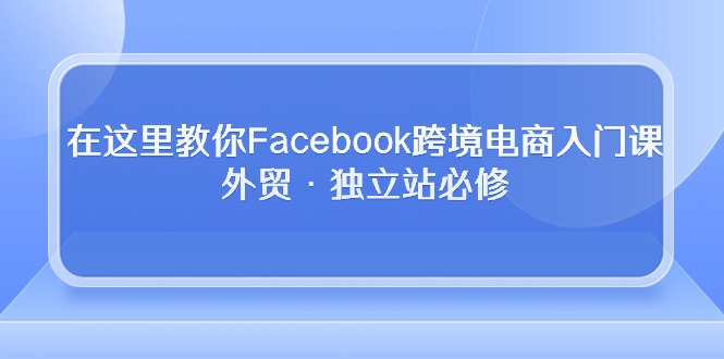 （10259期）在这里教你Facebook跨境电商入门课，外贸·独立站必修-副业宝典