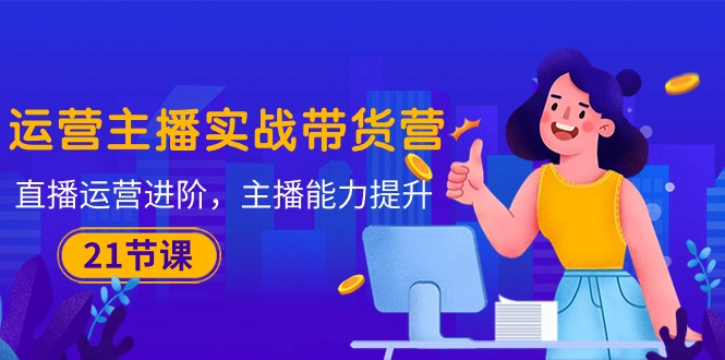 （10511期）运营主播·实战带货营：直播运营 进阶，主播 能力提升（21节课）-副业宝典