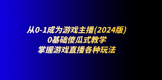 （11318期）从0-1成为游戏主播(2024版)：0基础傻瓜式教学，掌握游戏直播各种玩法-副业宝典