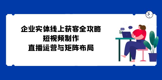 （12966期）企业实体线上获客全攻略：短视频制作、直播运营与矩阵布局-副业宝典