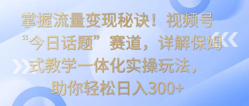 掌握流量变现秘诀！视频号“今日话题”赛道，详解保姆式教学一体化实操玩法，日入300+-副业宝典