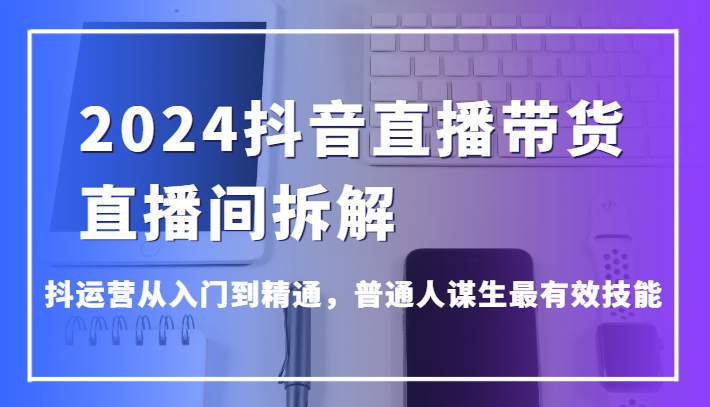 2024抖音直播带货直播间拆解，抖运营从入门到精通，普通人谋生最有效技能-副业宝典