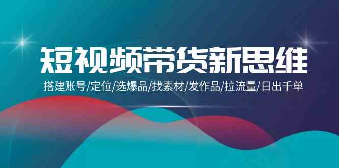 短视频带货新思维：搭建账号/定位/选爆品/找素材/发作品/拉流量/日出千单-副业宝典