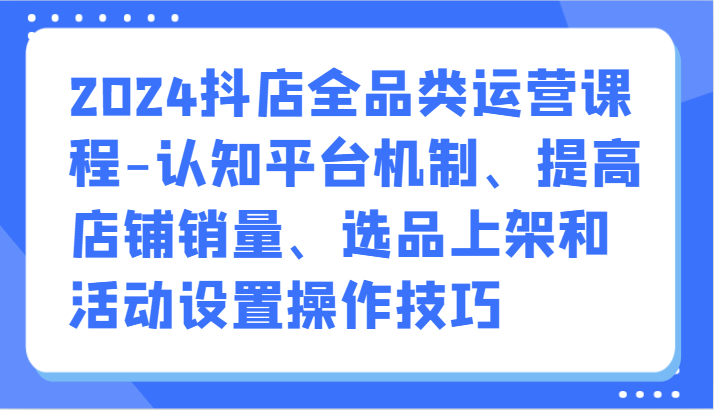 2024抖店全品类运营课程-认知平台机制、提高店铺销量、选品上架和活动设置操作技巧-副业宝典