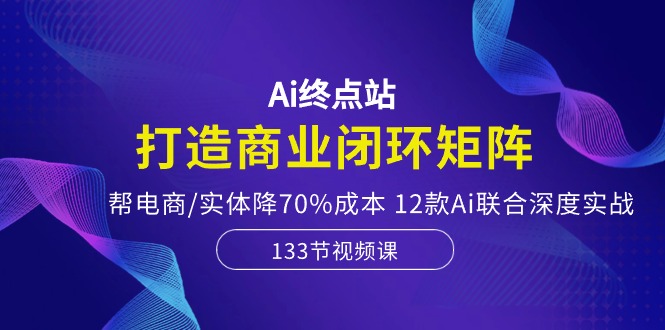 Ai终点站-打造商业闭环矩阵，帮电商/实体降70%成本，12款Ai联合深度实战-副业宝典
