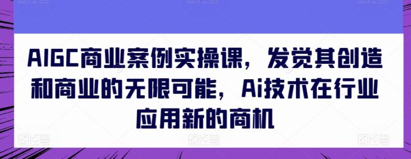 AIGC商业案例实操课，发觉其创造和商业的无限可能，Ai技术在行业应用新的商机-副业宝典