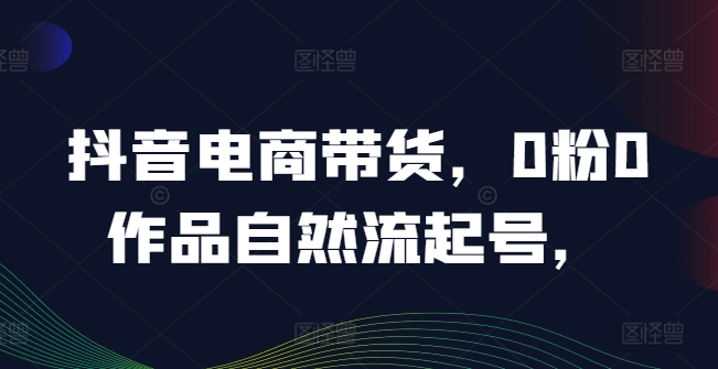 抖音电商带货，0粉0作品自然流起号，热销20多万人的抖音课程的经验分享-副业宝典