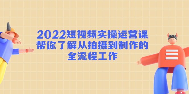 2022短视频实操运营课：帮你了解从拍摄到制作的全流程工作-副业宝典