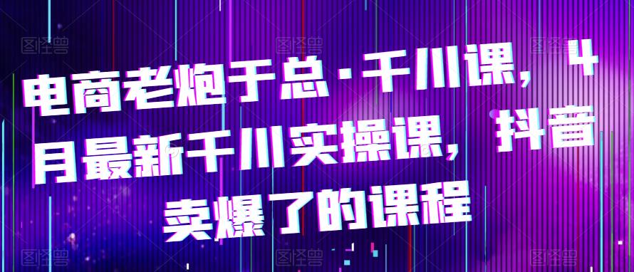 电商老炮于总·千川课，最新千川实操课，抖音卖爆了的课程-副业宝典