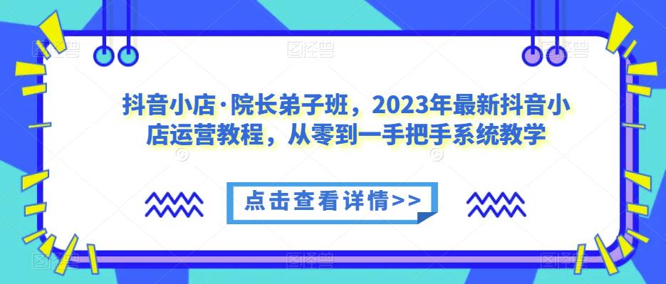 抖音小店·院长弟子班，2023年最新抖音小店运营教程，从零到一手把手系统教学-副业宝典