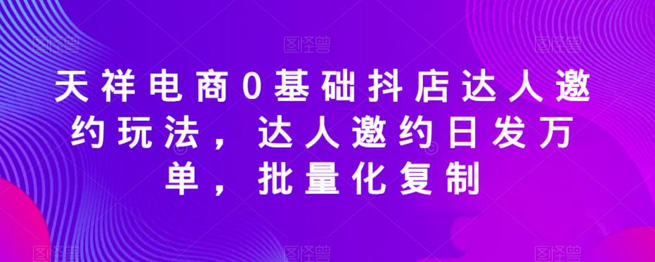 天祥电商0基础抖店达人邀约玩法，达人邀约日发万单，批量化复制-副业宝典