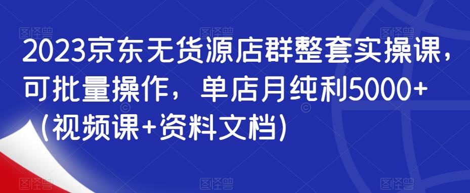 2023京东无货源店群整套实操课，可批量操作，单店月纯利5000+（视频课+资料文档）-副业宝典