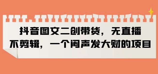 抖音图文二创带货，无直播，不剪辑，一个闷声发大财的项目【揭秘】-副业宝典