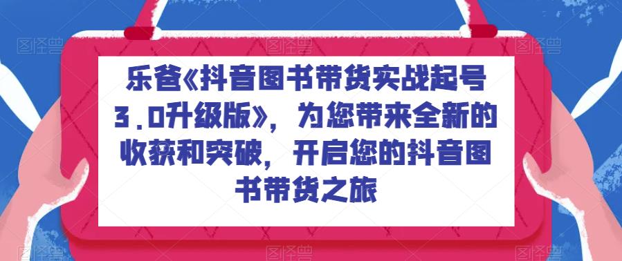 乐爸《抖音图书带货实战起号3.0升级版》，为您带来全新的收获和突破，开启您的抖音图书带货之旅-副业宝典