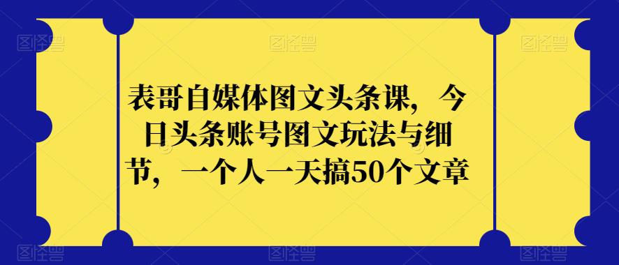 表哥自媒体图文头条课，今日头条账号图文玩法与细节，一个人一天搞50个文章-副业宝典