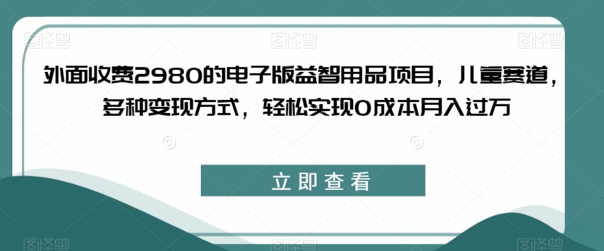 外面收费2980的电子版益智用品项目，儿童赛道，多种变现方式，轻松实现0成本月入过万【揭秘】-副业宝典
