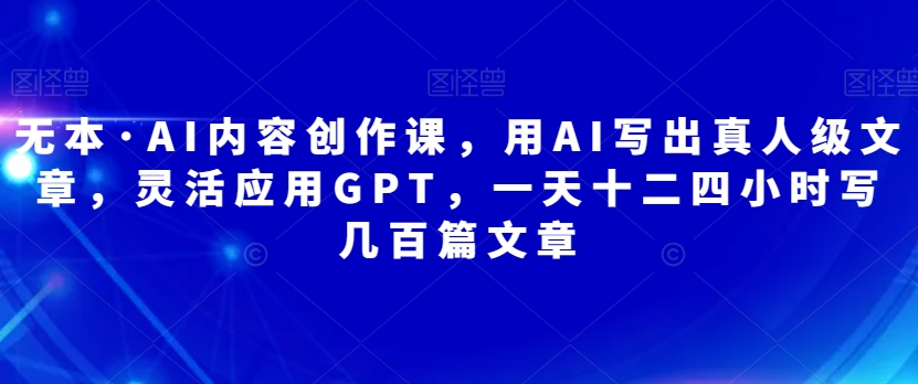 无本·AI内容创作课，用AI写出真人级文章，灵活应用GPT，一天十二四小时写几百篇文章-副业宝典